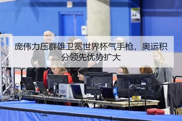 庞伟力压群雄卫冕世界杯气手枪，奥运积分领先优势扩大